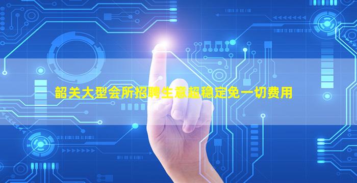 韶关大型会所招聘生意超稳定免一切费用